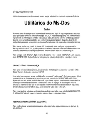 17
C:>DELTREE PROFESSOR
Utilizando-se deste comando o usuário poderá apagar subdiretórios com mais rapidez e eficiência.
Utilitários do Ms-Dos
Backup
A melhor forma de proteger suas informações é fazendo uma cópia de segurança de seus arquivos.
Esta operação é conhecida em informática por BACKUP. A cópia de segurança nos permite restituir
rapidamente as informações perdidas pro qualquer razão. Em outras palavras um backup pode ser
descrito como uma cópia dos dados que existem no seu disco rígido em disquetes. Quando for
efetuar backups esteja sempre com os disquetes formatados a mão para evitar maiores transtornos.
Para efetuar um backup a partir da versão 6.0, é necessário antes configurar o programa MS-
Backup utilitário do MS-DOS, que é apresentado de forma interativa. Para tanto necessitaremos de
dois disquetes formatados e limpos de mesmo tamanho para o MS-BACKUP se configure.
Para carregar o MS-BACKUP, digite no aviso de sistema ( C:> ) o texto MSBACKUP e, em seguida,
tecle [ENTER]. O MS Backup fará uma leitura de uma estrutura de diretórios e abrirá um menu.
CRIANDO CÓPIAS DE SEGURANÇA
Para gerar uma cópia de segurança, clique no botão direito Copiar, ou pressiona TAB até o botão
Copiar ficar em destaque e pressione ENTER.
Uma outra tela aparecerá, aonde você irá definir o que será "backupeado". O primeiro passo é definir
quais arquivos, ou diretórios serão copiados, para isto, use o botão SELECIONAR ARQUIVOS.
Aparecerá uma tela, aonde você irá selecionar o que vai ser copiado, para fazer isto, basta deslocar
o destaque com as setas do teclado e pressionar a barra de espaços do teclado para incluir o
arquivo ou diretório na lista que vai ser copiado. Para remover a marca de cópia de um arquivo ou
diretório, basta pressionar a tecla DEL. Após selecionar tudo, use o botão OK.
Para iniciar a cópia, selecione aonde as cópias serão armazenadas e use o botão INICIAR CÓPIAS.
O MS-BACKUP irá pedir para você inserir o primeiro disco e iniciará as cópias.
RESTAURANDO UMA CÓPIA DE SEGURANÇA
Para você restaurar uma cópia de segurança feita, use o botão restaurar do menu de abertura do
MS-BACKUP.
 