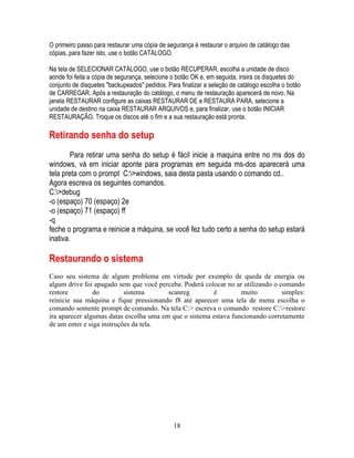 18
O primeiro passo para restaurar uma cópia de segurança é restaurar o arquivo de catálogo das
cópias, para fazer isto, use o botão CATÁLOGO.
Na tela de SELECIONAR CATÁLOGO, use o botão RECUPERAR, escolha a unidade de disco
aonde foi feita a cópia de segurança, selecione o botão OK e, em seguida, insira os disquetes do
conjunto de disquetes "backupeados" pedidos. Para finalizar a seleção de catálogo escolha o botão
de CARREGAR. Após a restauração do catálogo, o menu de restauração aparecerá de novo. Na
janela RESTAURAR configure as caixas RESTAURAR DE e RESTAURA PARA, selecione a
unidade de destino na caixa RESTAURAR ARQUIVOS e, para finalizar, use o botão INICIAR
RESTAURAÇÃO. Troque os discos até o fim e a sua restauração está pronta.
Retirando senha do setup
Para retirar uma senha do setup é fácil inicie a maquina entre no ms dos do
windows, vá em iniciar aponte para programas em seguida ms-dos aparecerá uma
tela preta com o prompt C:>windows, saia desta pasta usando o comando cd..
Agora escreva os seguintes comandos.
C:>debug
-o (espaço) 70 (espaço) 2e
-o (espaço) 71 (espaço) ff
-q
feche o programa e reinicie a máquina, se você fez tudo certo a senha do setup estará
inativa.
Restaurando o sistema
Caso seu sistema de algum problema em virtude por exemplo de queda de energia ou
algum drive foi apagado sem que você perceba. Poderá colocar no ar utilizando o comando
restore do sistema scanreg é muito simples:
reinicie sua máquina e fique pressionando f8 até aparecer uma tela de menu escolha o
comando somente prompt de comando. Na tela C:> escreva o comando restore C:>restore
ira aparecer algumas datas escolha uma em que o sistema estava funcionando corretamente
de um enter e siga instruções da tela.
 