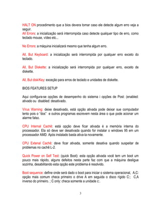 3
HALT ON procedimento que a bios devera tomar caso ele detecte algum erro veja a
seguir.
All Errors: a inicialização será interrompida caso detecte qualquer tipo de erro, como
teclado mouse, vídeo etc...
No Errors: a máquina inicializará mesmo que tenha algum erro.
All, But Keyboard: a inicialização será interrompida por qualquer erro exceto do
teclado.
All, But Diskette: a inicialização será interrompida por qualquer erro, exceto de
diskette.
All, But disk/Key: exceção para erros de teclado e unidades de diskette.
BIOS FEATURES SETUP
Aqui configura-se opções de desempenho do sistema i opções de Post: (enabled:
ativado ou disabled: desativado.
Vírus Warning: deixe desativado, está opção ativada pode deixar sue computador
lento pois o “dos” e outros programas escrevem nesta área o que pode acionar um
alarme falso.
CPU Internal Cachê: está opção deve ficar ativada é a memória interna do
processador. Ela só deve ser desativada quando for instalar o windows 95 em um
processador AMD. Após instalado basta ativa-la novamente.
CPU Extenal Cachê: deve ficar ativada, somente desativa quando suspeitar de
problemas no cachê L-2.
Quick Power on Self Test: (quick Boot): esta opção ativada você tem um boot um
pouco mais rápido, alguns defeitos nesta parte faz com que a máquina desligue
sozinha, desabilitando esta opção este problema é resolvido.
Boot sequence: define onde será dado o boot para iniciar o sistema operacional, A,C:
opção mais comum checa primeiro o drive A em seguida o disco rígido C:; C,A
inverso do primeiro. ; C only: checa somente a unidade c:.
 