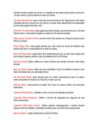 4
Também existe a opção de cd-rom, e a seqüência que estes boots devem ocorrer em
1st boor device, 2st boot device e assim por diante.
Try Other Boot Device; caso a bios não encontre nenhum Sit. Operacional. Nos locais
indicados ela faz a procura em zip drives ou cartão flash dependendo da atualização
da bios esta opção deve ficar “yes”.
S.M.A.R.T for Hard Disks: esta opção deve ficar ativada, pois ela informa se o Hd está
pifando assim você poderá resgatar os dados do hd antes de perdelo.
PS/2 mouse Function Control: somente deve ficar ativado se a máquina possuir porta
PS/2 ou minidim.
Swap Floppy Drive: esta opção permite que você inverta os drives de diskette caso
possua dois sem a necessidade de inverter os cabos.
Boot Up Floopy Seek: opção deve ficar desativada para ter um boot mais rapido pois
sua função é apenas verifcar o tipo de diskette de 40 ou 80 trilhas.
Boot Up Nunlock Status: define se a tecla numlock sera ativado durante o boot deixe
ativada.
Boot Up System Speed: define em que velocidade o Cpu irá trabalhar durante o boot
High velocidade alta Low velocidade baixa.
Ide Hdd Block Mode: deixe ativado para um melhor desempenho assim os dados
serão acessados em blocos ao invés de um setor por vez.
Gate 20 Option: recomenda-se a opção “fast” para um acesso melhor nas memórias
estendidas.
Typematic Rate Setting : Habilita ou não o recurso de repetição de teclas.
Typematic Rate (chars/sec) : Define o número de repetições por segundo de uma
tecla pressionada
Typematic Rate Delay (msec) : Define quantos milessegundos o sistema deverá
esperar antes de habilitar a repetição de teclas caso uma tecla fique pressionada.
Security Option : opção relacionado à senha do Setup:
 