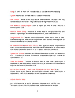 5
Setup : A senha do micro será solicitada toda vez que se tentar entrar no Setup
System: A senha será solicitada toda vez que se iniciar o micro
USB Function : Habilita ou não o uso de um controlador USB (Universal Serial Bus)
deixe esta opção ativada caso esteja fazendo uso de algum dispositivo USB
USB Kb/Mouse Legacy Support : Ativa o suporte por parte do Bios a mouses e
teclados padrão USB
PCI/VGA Palette Snoop : Opção de se instalar mais de uma placa de vídeo, este
recurso é suportado por muitos sistemas operacionais, como o win98 e o OS/2
Assign IRQ for VGA : Reserva uma IRQ do sistema para o uso da placa de vídeo.
Geralmente as placas mais antigas não precisam desse recurso, algumas placas 3d
só funcionam se está opção estiver ativada.
Os Select for Dram > 64 Mb (Boot to OS/2) : Esta opção visa manter compatibilidade
com o OS/2 quando são instalados mais de 64 MB de memória Ram no sistema. Deve
ficar ativada apenas caso você use o OS/2 e possua mais de 64 MB de Ram.
System Bios Shadow : Permite que os dados do Bios sejam copiados para a memória
Ram. A ativação do Shadow irá melhorar o desempenho geral do sistema em
aplicativos MS-Dos.
Vídeo Bios Shadow : Os dados do Bios da placa de vídeo serão copiados para a
memória Ram. Recomenda-se a ativação dessa opção para melhorar o desempenho
da placa de vídeo em aplicativos MS-Dos
C8000-CBFFF Shadow, CC000-CFFFF Shadow, D0000-D3FFF Shadow, etc.
Através destas opções, Bios de outros dispositivos também serão copiados para a
memória Ram, melhorando a velocidade de acesso a estes dispositivos.
Chipset Features Setup
Aqui estão localizadas as opções referentes ao desempenho da memória Ram.
Temos a opção de configurar os valores para o maior desempenho possível,
 