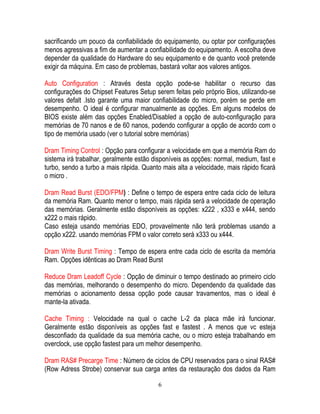 6
sacrificando um pouco da confiabilidade do equipamento, ou optar por configurações
menos agressivas a fim de aumentar a confiabilidade do equipamento. A escolha deve
depender da qualidade do Hardware do seu equipamento e de quanto você pretende
exigir da máquina. Em caso de problemas, bastará voltar aos valores antigos.
Auto Configuration : Através desta opção pode-se habilitar o recurso das
configurações do Chipset Features Setup serem feitas pelo próprio Bios, utilizando-se
valores defalt .Isto garante uma maior confiabilidade do micro, porém se perde em
desempenho. O ideal é configurar manualmente as opções. Em alguns modelos de
BIOS existe além das opções Enabled/Disabled a opção de auto-configuração para
memórias de 70 nanos e de 60 nanos, podendo configurar a opção de acordo com o
tipo de memória usado (ver o tutorial sobre memórias)
Dram Timing Control : Opção para configurar a velocidade em que a memória Ram do
sistema irá trabalhar, geralmente estão disponíveis as opções: normal, medium, fast e
turbo, sendo a turbo a mais rápida. Quanto mais alta a velocidade, mais rápido ficará
o micro .
Dram Read Burst (EDO/FPM) : Define o tempo de espera entre cada ciclo de leitura
da memória Ram. Quanto menor o tempo, mais rápida será a velocidade de operação
das memórias. Geralmente estão disponíveis as opções: x222 , x333 e x444, sendo
x222 o mais rápido.
Caso esteja usando memórias EDO, provavelmente não terá problemas usando a
opção x222. usando memórias FPM o valor correto será x333 ou x444.
Dram Write Burst Timing : Tempo de espera entre cada ciclo de escrita da memória
Ram. Opções idênticas ao Dram Read Burst
Reduce Dram Leadoff Cycle : Opção de diminuir o tempo destinado ao primeiro ciclo
das memórias, melhorando o desempenho do micro. Dependendo da qualidade das
memórias o acionamento dessa opção pode causar travamentos, mas o ideal é
mante-la ativada.
Cache Timing : Velocidade na qual o cache L-2 da placa mãe irá funcionar.
Geralmente estão disponíveis as opções fast e fastest . A menos que vc esteja
desconfiado da qualidade da sua memória cache, ou o micro esteja trabalhando em
overclock, use opção fastest para um melhor desempenho.
Dram RAS# Precarge Time : Número de ciclos de CPU reservados para o sinal RAS#
(Row Adress Strobe) conservar sua carga antes da restauração dos dados da Ram
 