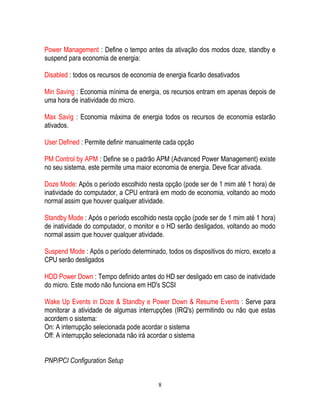8
Power Management : Define o tempo antes da ativação dos modos doze, standby e
suspend para economia de energia:
Disabled : todos os recursos de economia de energia ficarão desativados
Min Saving : Economia mínima de energia, os recursos entram em apenas depois de
uma hora de inatividade do micro.
Max Savig : Economia máxima de energia todos os recursos de economia estarão
ativados.
User Defined : Permite definir manualmente cada opção
PM Control by APM : Define se o padrão APM (Advanced Power Management) existe
no seu sistema, este permite uma maior economia de energia. Deve ficar ativada.
Doze Mode: Após o período escolhido nesta opção (pode ser de 1 mim até 1 hora) de
inatividade do computador, a CPU entrará em modo de economia, voltando ao modo
normal assim que houver qualquer atividade.
Standby Mode : Após o período escolhido nesta opção (pode ser de 1 mim até 1 hora)
de inatividade do computador, o monitor e o HD serão desligados, voltando ao modo
normal assim que houver qualquer atividade.
Suspend Mode : Após o período determinado, todos os dispositivos do micro, exceto a
CPU serão desligados
HDD Power Down : Tempo definido antes do HD ser desligado em caso de inatividade
do micro. Este modo não funciona em HD's SCSI
Wake Up Events in Doze & Standby e Power Down & Resume Events : Serve para
monitorar a atividade de algumas interrupções (IRQ's) permitindo ou não que estas
acordem o sistema:
On: A interrupção selecionada pode acordar o sistema
Off: A interrupção selecionada não irá acordar o sistema
PNP/PCI Configuration Setup
 