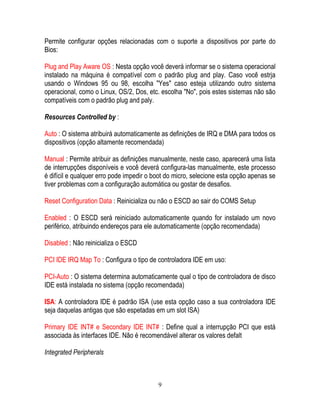 9
Permite configurar opções relacionadas com o suporte a dispositivos por parte do
Bios:
Plug and Play Aware OS : Nesta opção você deverá informar se o sistema operacional
instalado na máquina é compatível com o padrão plug and play. Caso você estrja
usando o Windows 95 ou 98, escolha "Yes" caso esteja utilizando outro sistema
operacional, como o Linux, OS/2, Dos, etc. escolha "No", pois estes sistemas não são
compatíveis com o padrão plug and paly.
Resources Controlled by :
Auto : O sistema atribuirá automaticamente as definições de IRQ e DMA para todos os
dispositivos (opção altamente recomendada)
Manual : Permite atribuir as definições manualmente, neste caso, aparecerá uma lista
de interrupções disponíveis e você deverá configura-las manualmente, este processo
é difícil e qualquer erro pode impedir o boot do micro, selecione esta opção apenas se
tiver problemas com a configuração automática ou gostar de desafios.
Reset Configuration Data : Reinicializa ou não o ESCD ao sair do COMS Setup
Enabled : O ESCD será reiniciado automaticamente quando for instalado um novo
periférico, atribuindo endereços para ele automaticamente (opção recomendada)
Disabled : Não reinicializa o ESCD
PCI IDE IRQ Map To : Configura o tipo de controladora IDE em uso:
PCI-Auto : O sistema determina automaticamente qual o tipo de controladora de disco
IDE está instalada no sistema (opção recomendada)
ISA: A controladora IDE é padrão ISA (use esta opção caso a sua controladora IDE
seja daquelas antigas que são espetadas em um slot ISA)
Primary IDE INT# e Secondary IDE INT# : Define qual a interrupção PCI que está
associada às interfaces IDE. Não é recomendável alterar os valores defalt
Integrated Peripherals
 