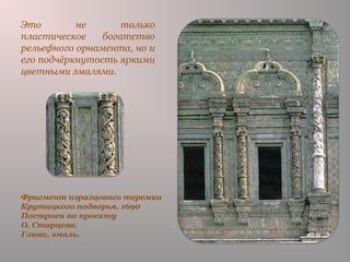 Фрагмент изразцового теремка
Крутицкого подворья. 1690
Построен по проекту
О. Старцева.
Глина, эмаль.
Это не только
пластическое богатство
рельефного орнамента, но и
его подчёркнутость яркими
цветными эмалями.
 