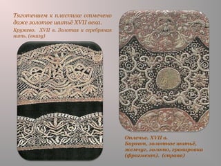 Оплечье. XVII в.
Бархат, золотное шитьё,
жемчуг, золото, гравировка
(фрагмент). (справа)
Тяготением к пластике отмечено
даже золотое шитьё XVII века.
Кружево. XVII в. Золотая и серебряная
нить. (внизу)
 
