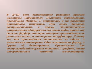 В XVIII веке естественное развитие русской
культуры нарушается. Политика европеизации,
проводимая Петром I, отразилась и на развитии
прикладного искусства. При этом большую
восприимчивость к новым стилистическим
направлениям обнаружили его новые виды, такие как
стекло, фарфор, шпалера, которые производились не
ремесленниками, а мастерами мануфактур. К тому
же эти произведения выполнялись не одним, а
несколькими мастерами. Одни изготовляли форму, а
другие её декорировали. Оригиналами для
воспроизведений служили живопись и графика, часто
опосредованные книжной иллюстрацией.
 