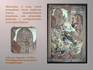 Гобелен «Европа». XVIII в.
Петербургская шпалерная
мануфактура.
Шпалеры, в силу своей
специфики, были наиболее
близки произведениям
живописи, как, например,
шпалера с изображением
аллегории Европы.
 
