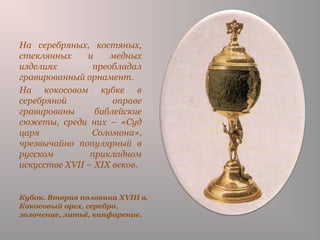 Кубок. Вторая половина XVIII в.
Кокосовый орех, серебро,
золочение, литьё, канфарение.
На серебряных, костяных,
стеклянных и медных
изделиях преобладал
гравированный орнамент.
На кокосовом кубке в
серебряной оправе
гравированы библейские
сюжеты, среди них – «Суд
царя Соломона»,
чрезвычайно популярный в
русском прикладном
искусстве XVII – XIX веков.
 