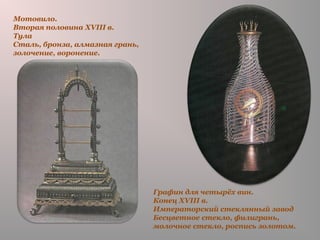 Графин для четырёх вин.
Конец XVIII в.
Императорский стеклянный завод
Бесцветное стекло, филигрань,
молочное стекло, роспись золотом.
Мотовило.
Вторая половина XVIII в.
Тула
Сталь, бронза, алмазная грань,
золочение, воронение.
 