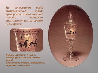 Кубок. Середина XVIII в.
Петербургский стеклянный
завод.
Бесцветное стекло, гравировка,
чернение, золочение.
На стеклянном кубке
Петербургского завода
гравирована сцена военного
парада, возможно,
заимствованная из гравюр
А. Ф. Зубова.
 