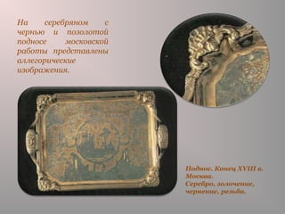 Поднос. Конец XVIII в.
Москва.
Серебро, золочение,
чернение, резьба.
На серебряном с
чернью и позолотой
подносе московской
работы представлены
аллегорические
изображения.
 