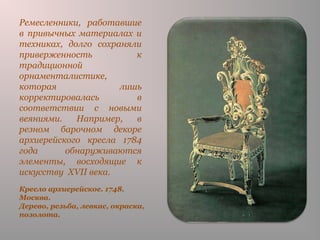 Кресло архиерейское. 1748.
Москва.
Дерево, резьба, левкас, окраска,
позолота.
Ремесленники, работавшие
в привычных материалах и
техниках, долго сохраняли
приверженность к
традиционной
орнаменталистике,
которая лишь
корректировалась в
соответствии с новыми
веяниями. Например, в
резном барочном декоре
архиерейского кресла 1784
года обнаруживаются
элементы, восходящие к
искусству XVII века.
 