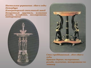 Стол преддиванный . 1810-1820-е
годы
Красное дерево, полирование,
резьба, золочение, тонирование по
левкасу
Настольное украшение. 1820-е годы
Петербург
Императорский стеклянный завод
Бесцветный хрусталь, алмазная
резьба, шлифовка, моллирование,
матирование
 