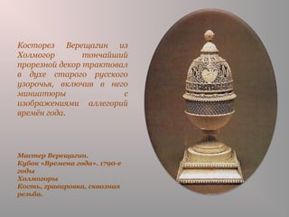Мастер Верещагин.
Кубок «Времена года». 1790-е
годы
Холмогоры
Кость, гравировка, сквозная
резьба.
Косторез Верещагин из
Холмогор тончайший
прорезной декор трактовал
в духе старого русского
узорочья, включив в него
миниатюры с
изображениями аллегорий
времён года.
 