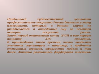 Наибольшей художественной цельности
профессиональное искусство России достигло в эпоху
классицизма, который в данном случае не
укладывается в отведённые ему во всеобщей
истории искусства рамки.
Этот период охватывает конец XVIII и всю первую
половину XIX столетия.
В произведения этого времени часто вводились
элементы скульптуры – например, в предметы
стеклянных сервизов, оформление мебели и так
далее. Активно развивалась фарфоровая пластика.
 