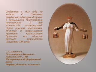 С. С. Пименов.
Скульптура «Девушка с
коромыслом». 1817
Императорский фарфоровый
завод
Фарфор, бисквит, золочение
Созданная в 1817 году по
модели С. Пименова
фарфоровая фигурка девушки
с коромыслом многократно
повторялась. В ней
запечатлён пленительный
образ русской крестьянки.
Интерес к национальной
культуре пронизывает
буквально все области
русского прикладного
искусства XIX века.
 