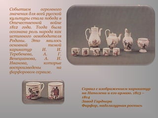 Сервиз с изображением карикатур
на Наполена и его армию. 1813 –
1814
Завод Гарднера
Фарфор, надглазурная роспись
Событием огромного
значения для всей русской
культуры стала победа в
Отечественной войне
1812 года. Тогда была
осознана роль народа как
истинного освободителя
Родины. Это явилось
основной темой
карикатур И. И.
Теребенева, А. Г.
Венецианова, А. И.
Иванова, которые
воспроизведены на
фарфоровом сервизе.
 