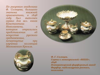Ф. Г. Солнцев.
Сервиз с монограммой «ВККН».
1848
Императорский фарфоровый завод
Фарфор, надглазурная роспись,
позолота
По рисункам академика
Ф. Солнцева, большого
знатока книжной
орнаментики, в 1848
году был выполнен
сервиз для вел. князя
Константина
Николаевича, в
котором отразились
представления об
искусстве русского
средневековья,
почерпнутые при
изучении коллекций
Московского Кремля.
 