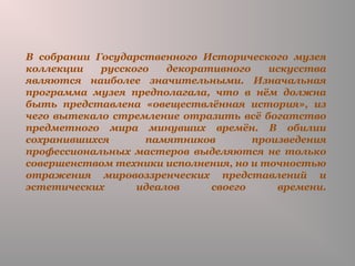 В собрании Государственного Исторического музея
коллекции русского декоративного искусства
являются наиболее значительными. Изначальная
программа музея предполагала, что в нём должна
быть представлена «овеществлённая история», из
чего вытекало стремление отразить всё богатство
предметного мира минувших времён. В обилии
сохранившихся памятников произведения
профессиональных мастеров выделяются не только
совершенством техники исполнения, но и точностью
отражения мировоззренческих представлений и
эстетических идеалов своего времени.
 