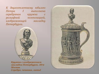 Кружка с изображением
закладки Петербурга. 1872
Москва
Серебро, чеканка, литьё
К двухсотлетнему юбилею
Петра I выполнена
серебряная кружка с
рельефной композицией,
изображающей закладку
Петербурга.
 