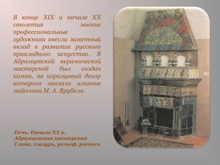 Печь. Начало XX в.
Абрамцевская мастерская
Глина, глазурь, рельеф, роспись
В конце XIX и начале XX
столетия многие
профессиональные
художники внесли заметный
вклад в развитие русского
прикладного искусства. В
Абрамцевской керамической
мастерской был создан
камин, на изразцовый декор
которого оказала влияние
майолика М. А. Врубеля.
 