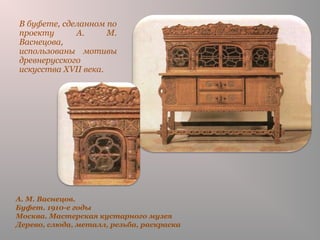 А. М. Васнецов.
Буфет. 1910-е годы
Москва. Мастерская кустарного музея
Дерево, слюда, металл, резьба, раскраска
В буфете, сделанном по
проекту А. М.
Васнецова,
использованы мотивы
древнерусского
искусства XVII века.
 