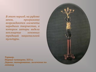 Торшер.
Первая четверть XIX в.
Дерево, тонирование, золочение по
левкасу
В этот период, на рубеже
веков, программно
возрождаются элементы
народного творчества, в
котором авторы видели
воплощение основных
традиций национальной
культуры.
 