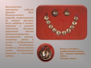 Рясны и колты с
изображением птиц.
XII – первая четверть
XIII в.
Золото, эмаль.
Большинство
ювелирных изделий
Древней Руси
домонгольского
периода, сохранившихся
до нашего времени,
были найдены в кладах,
зарытых в момент
опасности. Золотые
украшения обычно
орнаментировались
полихромной эмалью,
например, рясны и
колты с изображением
птиц. Сочетанием
золота и эмали помимо
чисто декоративных
решались и смысловые
задачи.
 