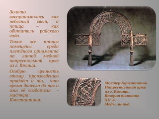 Мастер Константин.
Напрестольная арка
из г. Вжища.
Вторая половина
XII в.
Медь, литьё.
Золото
воспринималось как
небесный свет, а
птица – как
обитатель райского
сада.
Такие же птицы
помещены среди
плетёного орнамента
на литой медной
напрестольной арке
из г. Вжища.
Особую ценность
этому произведению
придаёт и то, что
время донесло до нас и
имя её создателя -
мастера
Константина.
 