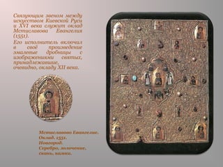Мстиславово Евангелие.
Оклад. 1551.
Новгород.
Серебро, золочение,
скань, камни.
Связующим звеном между
искусством Киевской Руси
и XVI века служит оклад
Мстиславова Евангелия
(1551).
Его исполнитель включил
в своё произведение
эмалевые дробницы с
изображениями святых,
принадлежавшие,
очевидно, окладу XII века.
 