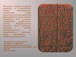 Мастера стольного приказа
Н. Морев и А. Ефимов.
Фрагмент решётки Смоленского
собора Новодевичьего монастыря. 1685
Москва
Железо, ковка.
Железная кованая ажурная
решётка из Смоленского
собора Новодевичьего
монастыря (1685)
замыкает ряд произведений
древнерусского прикладного
искусства, для которых
характерна графическая
основа декоративного
решения. Этим работам
присуща особая
приверженность к
определённым мотивам
узора, восходящим к
книжной орнаментике.
 