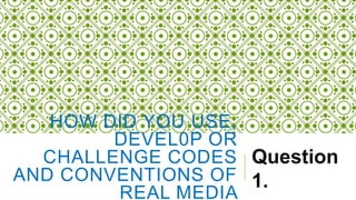HOW DID YOU USE,
DEVEL0P OR
CHALLENGE CODES
AND CONVENTIONS OF
REAL MEDIA
Question
1.
 