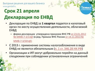 Срок 21 апреля
Декларация по ЕНВД
• Декларация по ЕНВД за 1 квартал подается в налоговый
орган по месту осуществления деятельности, облагаемой
ЕНВД
– форма декларации утверждена приказом ФНС РФ от 23.01.2012
№ ММВ-7-3/13@ (в ред. Приказа ФНС России от 14.11.2013 №
ММВ-7-3/501@)
• С 2013 г. применение системы налогообложения в виде
ЕНВД не является обязательным (п. 1 ст. 346.28 НК РФ)
• Организации и ИП могут добровольно перейти на данный
спецрежим при соблюдении установленных ограничений
 
