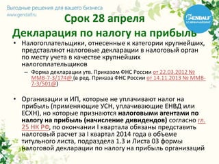 Срок 28 апреля
Декларация по налогу на прибыль
• Налогоплательщики, отнесенные к категории крупнейших,
представляют налоговые декларации в налоговый орган
по месту учета в качестве крупнейших
налогоплательщиков
– Форма декларации утв. Приказом ФНС России от 22.03.2012 №
ММВ-7-3/174@ (в ред. Приказа ФНС России от 14.11.2013 № ММВ-
7-3/501@)
• Организации и ИП, которые не уплачивают налог на
прибыль (применяющие УСН, уплачивающие ЕНВД или
ЕСХН), но которые признаются налоговыми агентами по
налогу на прибыль (начисление дивидендов) согласно гл.
25 НК РФ, по окончании I квартала обязаны представить
налоговый расчет за I квартал 2014 года в объеме
титульного листа, подраздела 1.3 и Листа 03 формы
налоговой декларации по налогу на прибыль организаций
 