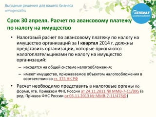 Срок 30 апреля. Расчет по авансовому платежу
по налогу на имущество
• Налоговый расчет по авансовому платежу по налогу на
имущество организаций за I квартал 2014 г. должны
представить организации, которые признаются
налогоплательщиками по налогу на имущество
организаций:
– находятся на общей системе налогообложения;
– имеют имущество, признаваемое объектом налогообложения в
соответствии со ст. 374 НК РФ
• Расчет необходимо представить в налоговые органы по
форме, утв. Приказом ФНС России от 24.11.2011 № ММВ-7-11/895 (в
ред. Приказа ФНС России от 05.11.2013 № ММВ-7-11/478@)
 