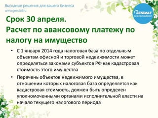 Срок 30 апреля.
Расчет по авансовому платежу по
налогу на имущество
• С 1 января 2014 года налоговая база по отдельным
объектам офисной и торговой недвижимости может
определяться законами субъектов РФ как кадастровая
стоимость этого имущества
• Перечень объектов недвижимого имущества, в
отношении которых налоговая база определяется как
кадастровая стоимость, должен быть определен
уполномоченными органами исполнительной власти на
начало текущего налогового периода
 