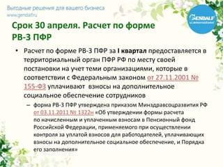Срок 30 апреля. Расчет по форме
РВ-3 ПФР
• Расчет по форме РВ-3 ПФР за I квартал предоставляется в
территориальный орган ПФР РФ по месту своей
постановки на учет теми организациями, которые в
соответствии с Федеральным законом от 27.11.2001 №
155-ФЗ уплачивают взносы на дополнительное
социальное обеспечение сотрудников
– форма РВ-3 ПФР утверждена приказом Минздравсоцразвития РФ
от 03.11.2011 № 1322н «Об утверждении формы расчета
по начисленным и уплаченным взносам в Пенсионный фонд
Российской Федерации, применяемого при осуществлении
контроля за уплатой взносов для работодателей, уплачивающих
взносы на дополнительное социальное обеспечение, и Порядка
его заполнения»
 