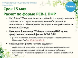 Срок 15 мая
Расчет по форме РСВ-1 ПФР
• На 15 мая 2014 г. приходится крайний срок представления
отчетности по страховым взносам на обязательное
пенсионное и обязательное медицинское страхование за I
квартал 2014 года
• Начиная с 1 квартала 2014 года отчеты в ПФР нужно
представлять по новой форме РСВ-1 ПФР
– расчет и порядок его заполнения утверждены Постановлением
Правления ПФР от 16.01.2014 № 2п
• Новая единая форма Расчета содержит
– сведения о начисленных и перечисленных страховых взносах
– формы индивидуальных сведений на каждого работника
организации (персонифицированный учет) - раздел 6 формы РСВ-
1 ПФР
 
