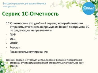 Сервис 1С-Отчетность
1С:Отчетность – это удобный сервис, который позволит
отправить отчетность напрямую из Вашей программы 1С
по следующим направлениям:
- ПФР
- ФСС
- ИФНС
- Росстат
- Росалкогольрегулирования
Данный сервис, не требует использование внешних программ по
отправки отчетности и позволяет отправлять отчетность по всей
стране.
 