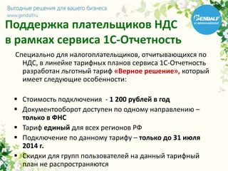 Поддержка плательщиков НДС
в рамках сервиса 1С-Отчетность
Специально для налогоплательщиков, отчитывающихся по
НДС, в линейке тарифных планов сервиса 1С-Отчетность
разработан льготный тариф «Верное решение», который
имеет следующие особенности:
 Стоимость подключения - 1 200 рублей в год
 Документооборот доступен по одному направлению –
только в ФНС
 Тариф единый для всех регионов РФ
 Подключение по данному тарифу – только до 31 июля
2014 г.
 Скидки для групп пользователей на данный тарифный
план не распространяются
 