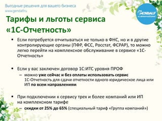 Тарифы и льготы сервиса
«1С-Отчетность»
 Если потребуется отчитываться не только в ФНС, но и в другие
контролирующие органы (ПФР, ФСС, Росстат, ФСРАР), то можно
легко перейти на комплексное обслуживание в сервисе «1С-
Отчетность»
 Если у вас заключен договор 1С:ИТС уровня ПРОФ
– можно уже сейчас и без оплаты использовать сервис
1С-Отчетность для сдачи отчетности одного юридическое лица или
ИП по всем направлениям
 При подключении к сервису трех и более компаний или ИП
на комплексном тарифе
– скидки от 25% до 65% (специальный тариф «Группа компаний»)
 
