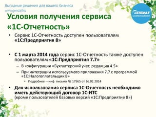 Условия получения сервиса
«1С-Отчетность»
• Сервис 1С-Отчетность доступен пользователям
«1С:Предприятия 8»
• С 1 марта 2014 года сервис 1С-Отчетность также доступен
пользователям «1С:Предприятия 7.7»
– В конфигурации «Бухгалтерский учет, редакция 4.5»
– При интеграции используемого приложения 7.7 с программой
«1С:Налогоплательщик 8»
• Подробнее -- инф. письмо № 17965 от 26.02.2014
• Для использования сервиса 1С-Отчетность необходимо
иметь действующий договор 1С:ИТС
(кроме пользователей базовых версий «1С:Предприятие 8»)
 