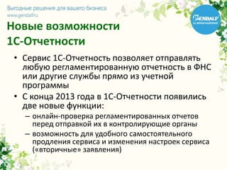 Новые возможности
1С-Отчетности
• Сервис 1С-Отчетность позволяет отправлять
любую регламентированную отчетность в ФНС
или другие службы прямо из учетной
программы
• С конца 2013 года в 1С-Отчетности появились
две новые функции:
– онлайн-проверка регламентированных отчетов
перед отправкой их в контролирующие органы
– возможность для удобного самостоятельного
продления сервиса и изменения настроек сервиса
(«вторичные» заявления)
 