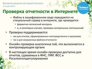 Проверка отчетности в Интернете
– Файлы в зашифрованном виде передаются на
специальный сервер в интернете, где проводится:
• форматно-логический контроль
• и, в некоторых случаях, проверка контрольных соотношений
• Проверка поддерживается:
– как для отчетов, сформированных непосредственно в программе
– так и для загруженных файлов отчетности
• Онлайн-проверка аналогична той, что выполняется в
контролирующем органе
• В настоящее время онлайн-проверка доступна для
отчетов, сдаваемых в ФНС, ПФР, ФСС и
Росалкогольрегулирование
 