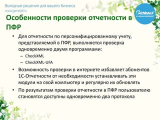 Особенности проверки отчетности в
ПФР
• Для отчетности по персонифицированному учету,
представляемой в ПФР, выполняется проверка
одновременно двумя программами:
– CheckXML
– CheckXML-UFA
• Возможность проверки в интернете избавляет абонентов
1С-Отчетности от необходимости устанавливать эти
модули на свой компьютер и регулярно их обновлять
• По результатам проверки отчетности в ПФР пользователю
становятся доступны одновременно два протокола
 