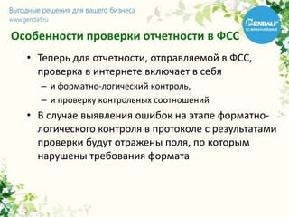 Особенности проверки отчетности в ФСС
• Теперь для отчетности, отправляемой в ФСС,
проверка в интернете включает в себя
– и форматно-логический контроль,
– и проверку контрольных соотношений
• В случае выявления ошибок на этапе форматно-
логического контроля в протоколе с результатами
проверки будут отражены поля, по которым
нарушены требования формата
 