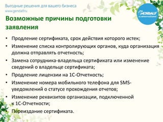 Возможные причины подготовки
заявления
• Продление сертификата, срок действия которого истек;
• Изменение списка контролирующих органов, куда организация
должна отправлять отчетность;
• Замена сотрудника-владельца сертификата или изменение
сведений о владельце сертификата;
• Продление лицензии на 1С-Отчетность;
• Изменение номера мобильного телефона для SMS-
уведомлений о статусе прохождения отчетов;
• Изменение реквизитов организации, подключенной
к 1С-Отчетности;
• Переиздание сертификата.
 