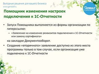 Помощник изменения настроек
подключения к 1С-Отчетности
• Запуск Помощника выполняется из формы организации по
гиперссылке:
– «Заявление на изменение реквизитов подключения к 1С-Отчетности
или замену сертификата»
на закладке Документооборот.
• Создание «вторичного» заявление доступно из этого места
программы только в том случае, если организация уже
подключена к 1С-Отчетности
 