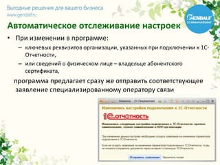 Автоматическое отслеживание настроек
• При изменении в программе:
– ключевых реквизитов организации, указанных при подключении к 1С-
Отчетности,
– или сведений о физическом лице – владельце абонентского
сертификата,
программа предлагает сразу же отправить соответствующее
заявление специализированному оператору связи
 